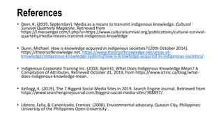 References
• Deer, K. (2019, September). Media as a means to transmit indigenous knowledge. Cultural
Survival Quarterly Magazine. Retrieved from
https://l.messenger.com/l.php?u=https://www.culturalsurvival.org/publications/cultural-survival-
quarterly/media-means-transmit-indigenous-knowledge
• Dunn, Michael. How is knowledge acquired in indigenous societies? (20th October 2014).
https://theoryofknowledge.net. https://www.theoryofknowledge.net/areas-of-
knowledge/indigenous-knowledge-systems/how-is-knowledge-acquired-in-indigenous-societies/
• Indigenous Corporate Training Inc. (2018, April 6). What Does Indigenous Knowledge Mean? A
Compilation of Attributes. Retrieved October 21, 2019, from https://www.ictinc.ca/blog/what-
does-indigenous-knowledge-mean.
• Kellogg, K. (2019). The 7 Biggest Social Media Sites in 2019. Search Engine Journal. Retrieved from
https://www.searchenginejournal.com/biggest-social-media-sites/308897/
• Librero, Felix, & Canonizado, Frances. (2000). Environmental advocacy. Quezon City, Philippines:
University of the Philippines Open Univerisity .
 