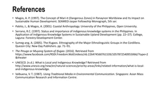 References
• Magos, A. P. (1997). The Concept of Mari-it (Dangerous Zones) in Panaynon Worldview and Its Impact on
Sustainable Human Development. SEAMEO-Jasper Fellowship Monograph, 5th ser.
• Pabito, J., & Magos, A. (2001). Coastal Anthropology. University of the Philippines, Open University.
• Serrano, R.C. (1997). Status and importance of indigenous knowledge systems in the Philippines. In
Application of Indigenous Knowledge Systems in Sustainable Upland Development (pp. 22–27). College,
Laguna: Forestry Development Center.
• Sumeg-ang, A. (2005). The Ifugaos. Ethnography of the Major Ethnolinguistic Groups in the Cordillera.
Quezon City: New Day Publishers. pp. 71–91.
• The Pinugo or Muyong System of Ifugao. (2016). Retrieved from
https://www.facebook.com/RSDI.Freedom.Wall/videos/vb.226474560761539/1057872540955066/?type=2
&theater
• UNESCO. (n.d.). What is Local and Indigenous Knowledge? Retrieved from
http://www.unesco.org/new/en/natural-sciences/priority-areas/links/related-information/what-is-local-
and-indigenous-knowledge.
• Valbuena, V. T. (1987). Using Traditional Media in Environmental Communication. Singapore: Asian Mass
Communication Research and Information Centre.
 