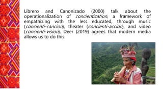 Librero and Canonizado (2000) talk about the
operationalization of concientization, a framework of
empathizing with the less educated, through music
(concienti-cancion), theater (concienti-accion), and video
(concienti-vision). Deer (2019) agrees that modern media
allows us to do this.
 