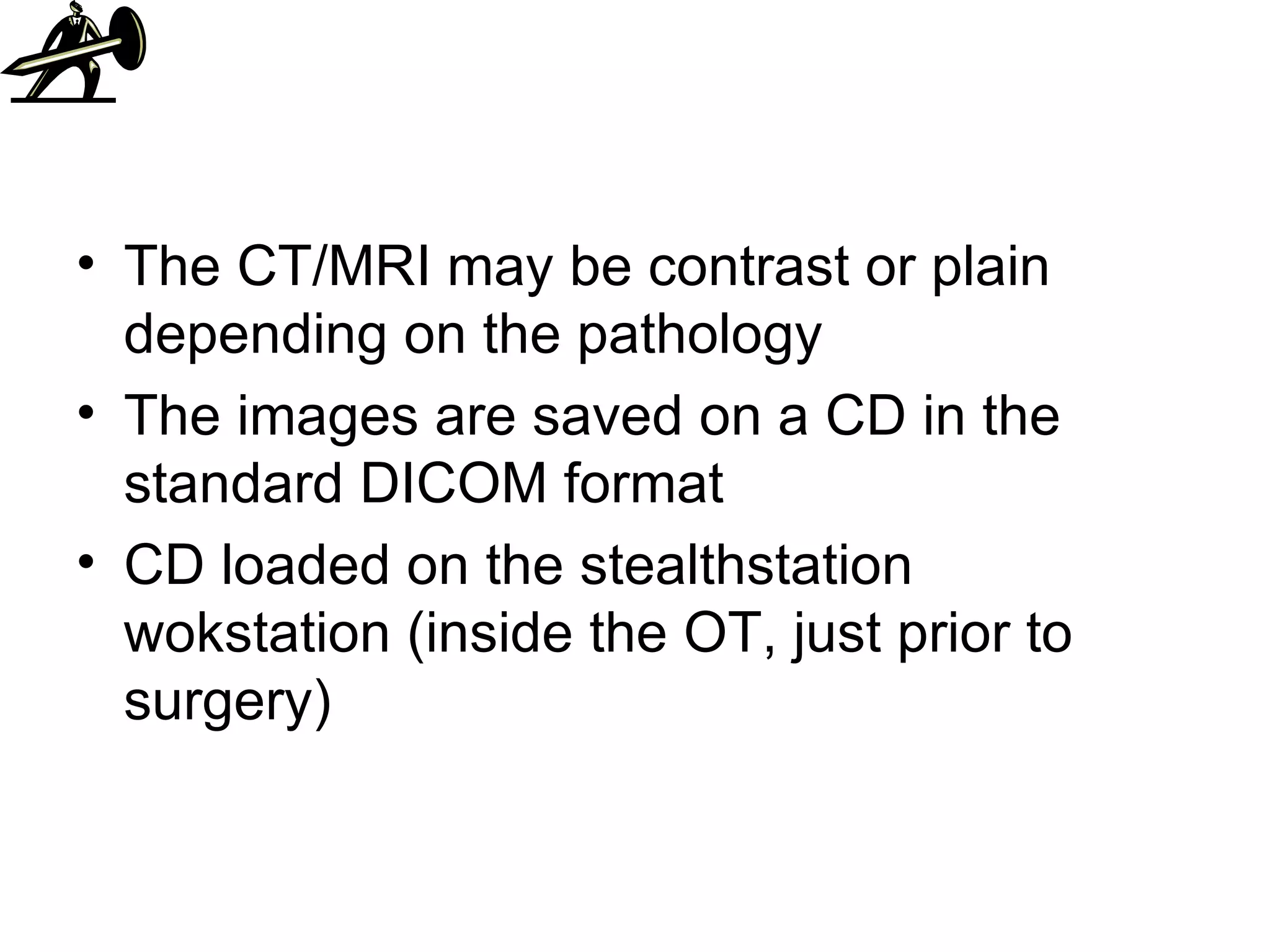 The CT/MRI may be contrast or plain depending on the pathology The images are saved on a CD in the standard DICOM format CD loaded on the stealthstation wokstation (inside the OT, just prior to surgery) 