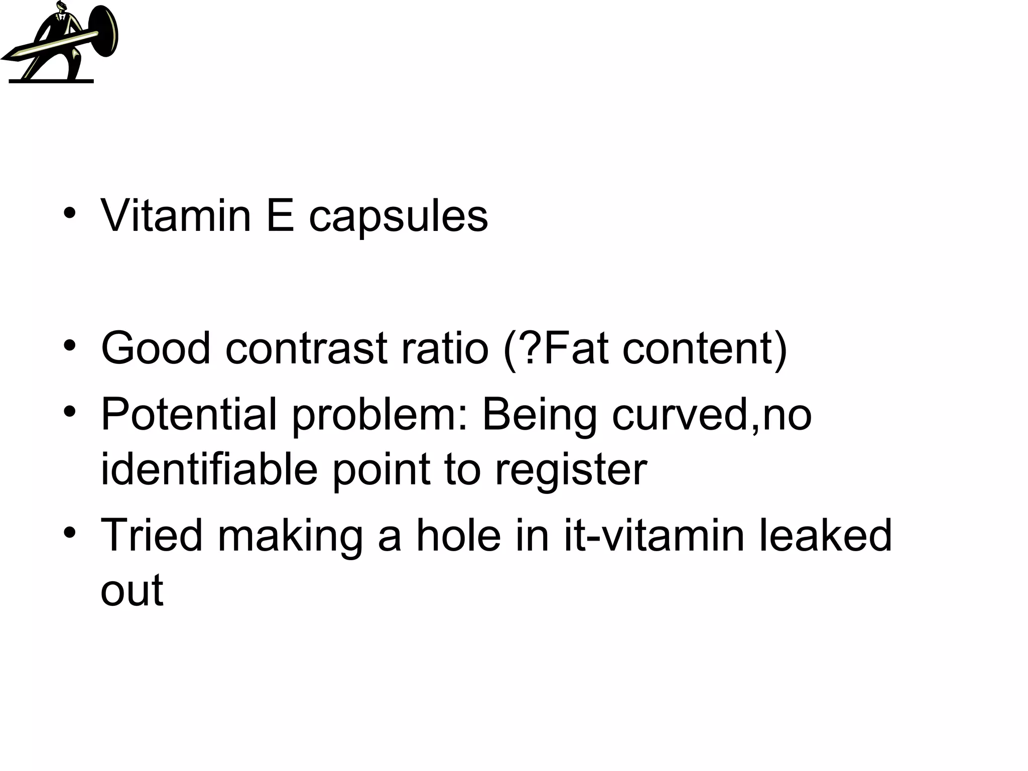 Vitamin E capsules Good contrast ratio (?Fat content) Potential problem: Being curved,no identifiable point to register Tried making a hole in it-vitamin leaked out 