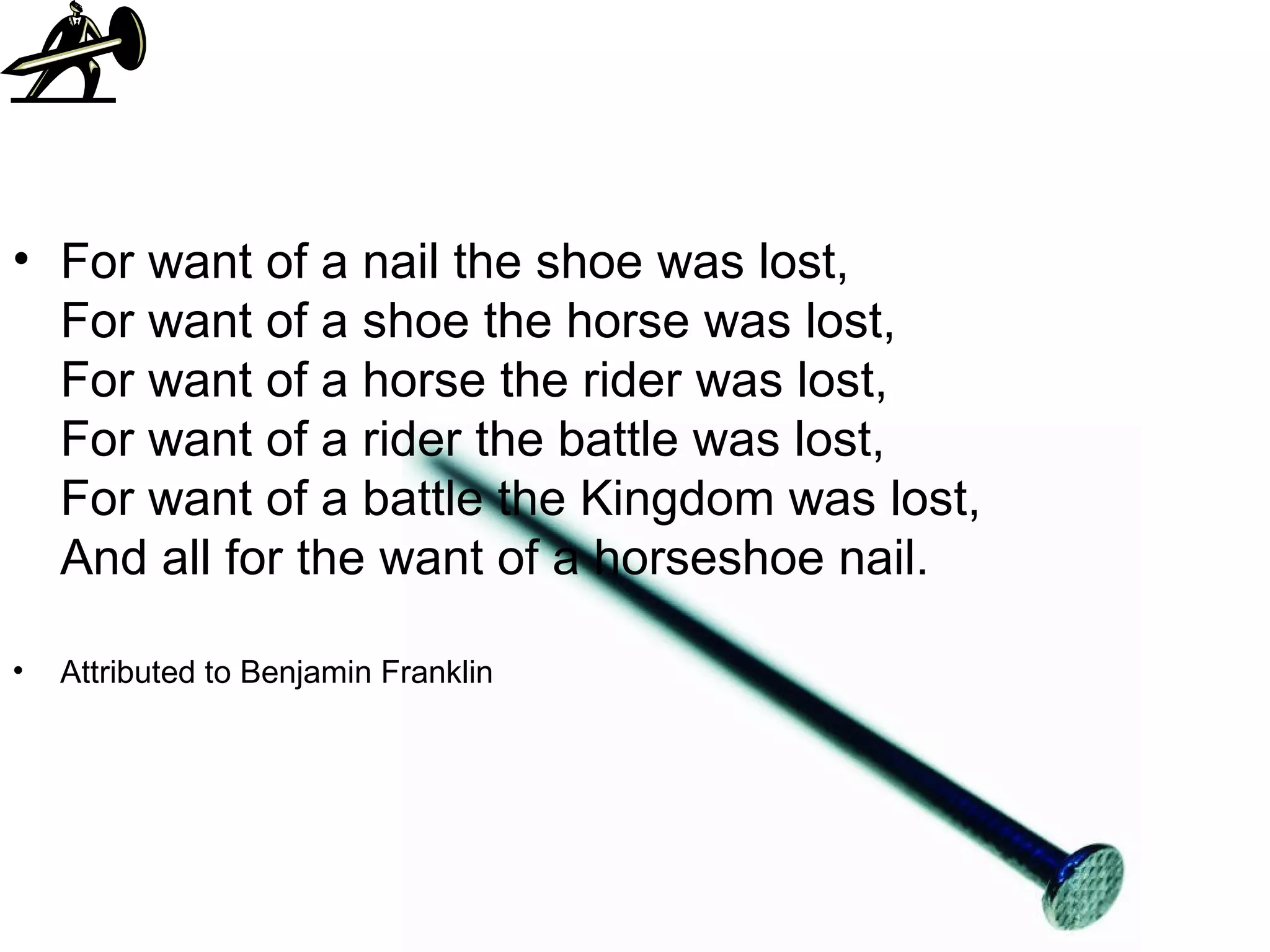 For want of a nail the shoe was lost,  For want of a shoe the horse was lost,  For want of a horse the rider was lost,  For want of a rider the battle was lost,  For want of a battle the Kingdom was lost,  And all for the want of a horseshoe nail.  Attributed to Benjamin Franklin  