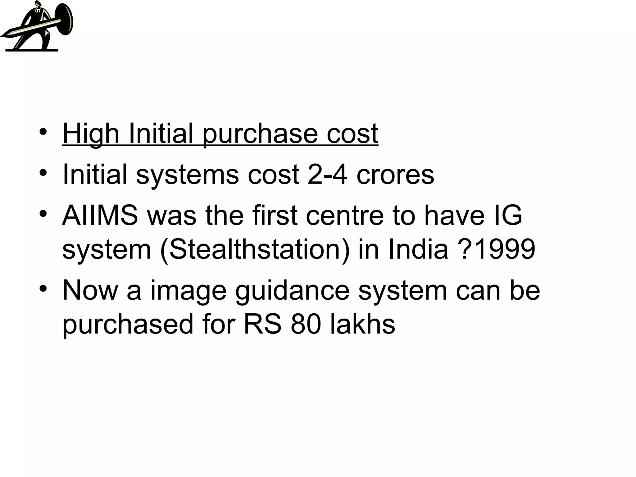High Initial purchase cost Initial systems cost 2-4 crores AIIMS was the first centre to have IG system (Stealthstation) in India ?1999 Now a image guidance system can be purchased for RS 80 lakhs 