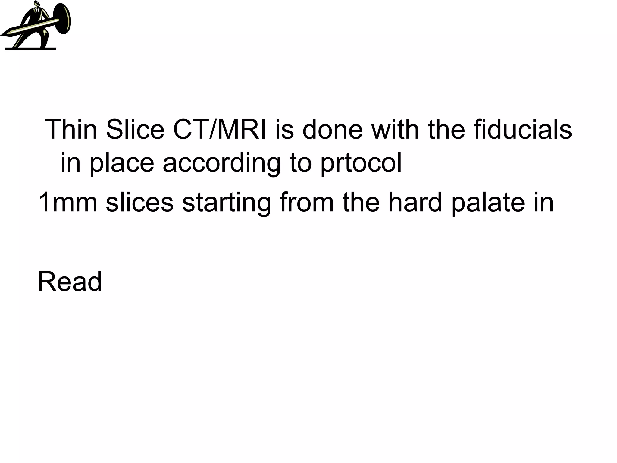 Thin Slice CT/MRI is done with the fiducials in place according to prtocol 1mm slices starting from the hard palate in Read 
