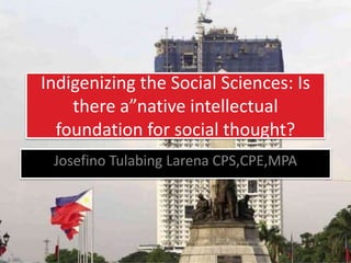 Indigenizing the Social Sciences: Is
there a”native intellectual
foundation for social thought?
Josefino Tulabing Larena CPS,CPE,MPA
 