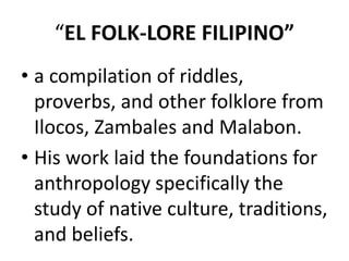 “EL FOLK-LORE FILIPINO”
• a compilation of riddles,
proverbs, and other folklore from
Ilocos, Zambales and Malabon.
• His work laid the foundations for
anthropology specifically the
study of native culture, traditions,
and beliefs.
 