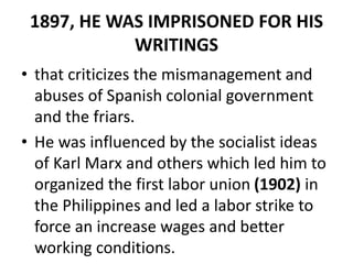 1897, HE WAS IMPRISONED FOR HIS
WRITINGS
• that criticizes the mismanagement and
abuses of Spanish colonial government
and the friars.
• He was influenced by the socialist ideas
of Karl Marx and others which led him to
organized the first labor union (1902) in
the Philippines and led a labor strike to
force an increase wages and better
working conditions.
 