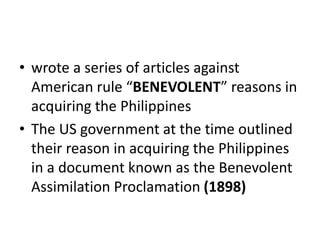 • wrote a series of articles against
American rule “BENEVOLENT” reasons in
acquiring the Philippines
• The US government at the time outlined
their reason in acquiring the Philippines
in a document known as the Benevolent
Assimilation Proclamation (1898)
 