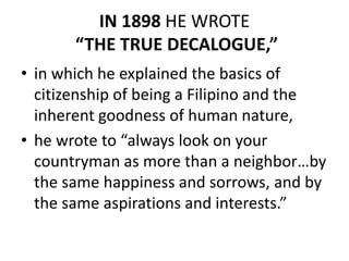 IN 1898 HE WROTE
“THE TRUE DECALOGUE,”
• in which he explained the basics of
citizenship of being a Filipino and the
inherent goodness of human nature,
• he wrote to “always look on your
countryman as more than a neighbor…by
the same happiness and sorrows, and by
the same aspirations and interests.”
 