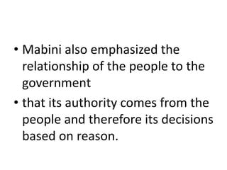 • Mabini also emphasized the
relationship of the people to the
government
• that its authority comes from the
people and therefore its decisions
based on reason.
 