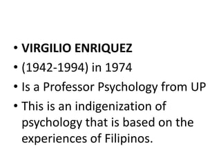 • VIRGILIO ENRIQUEZ
• (1942-1994) in 1974
• Is a Professor Psychology from UP
• This is an indigenization of
psychology that is based on the
experiences of Filipinos.
 