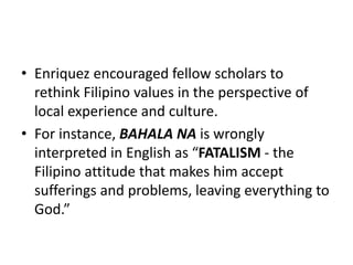 • Enriquez encouraged fellow scholars to
rethink Filipino values in the perspective of
local experience and culture.
• For instance, BAHALA NA is wrongly
interpreted in English as “FATALISM - the
Filipino attitude that makes him accept
sufferings and problems, leaving everything to
God.”
 