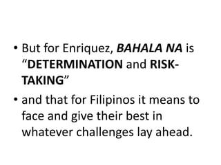 • But for Enriquez, BAHALA NA is
“DETERMINATION and RISK-
TAKING”
• and that for Filipinos it means to
face and give their best in
whatever challenges lay ahead.
 