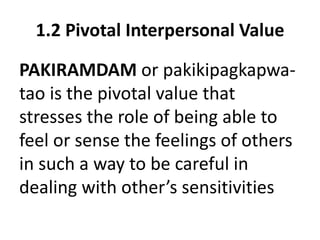 1.2 Pivotal Interpersonal Value
PAKIRAMDAM or pakikipagkapwa-
tao is the pivotal value that
stresses the role of being able to
feel or sense the feelings of others
in such a way to be careful in
dealing with other’s sensitivities
 