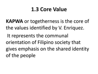 1.3 Core Value
KAPWA or togetherness is the core of
the values identified by V. Enriquez.
It represents the communal
orientation of Filipino society that
gives emphasis on the shared identity
of the people
 