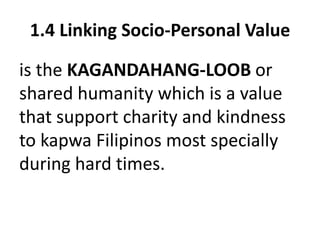 1.4 Linking Socio-Personal Value
is the KAGANDAHANG-LOOB or
shared humanity which is a value
that support charity and kindness
to kapwa Filipinos most specially
during hard times.
 