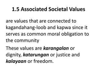 1.5 Associated Societal Values
are values that are connected to
kagandahang-loob and kapwa since it
serves as common moral obligation to
the community
These values are karangalan or
dignity, katarungan or justice and
kalayaan or freedom.
 
