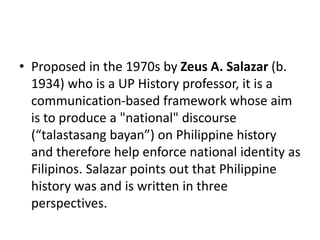 • Proposed in the 1970s by Zeus A. Salazar (b.
1934) who is a UP History professor, it is a
communication-based framework whose aim
is to produce a "national" discourse
(“talastasang bayan”) on Philippine history
and therefore help enforce national identity as
Filipinos. Salazar points out that Philippine
history was and is written in three
perspectives.
 