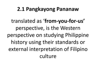 2.1 Pangkayong Pananaw
translated as ‘from-you-for-us’
perspective, is the Western
perspective on studying Philippine
history using their standards or
external interpretation of Filipino
culture
 