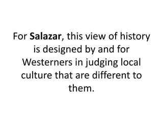 For Salazar, this view of history
is designed by and for
Westerners in judging local
culture that are different to
them.
 
