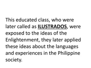 This educated class, who were
later called as ILUSTRADOS, were
exposed to the ideas of the
Enlightenment, they later applied
these ideas about the languages
and experiences in the Philippine
society.
 