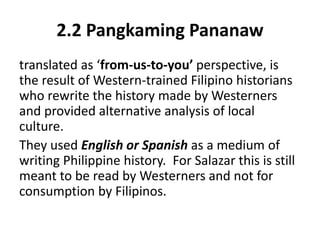 2.2 Pangkaming Pananaw
translated as ‘from-us-to-you’ perspective, is
the result of Western-trained Filipino historians
who rewrite the history made by Westerners
and provided alternative analysis of local
culture.
They used English or Spanish as a medium of
writing Philippine history. For Salazar this is still
meant to be read by Westerners and not for
consumption by Filipinos.
 