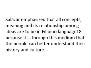 Salazar emphasized that all concepts,
meaning and its relationship among
ideas are to be in Filipino language18
because it is through this medium that
the people can better understand their
history and culture.
 