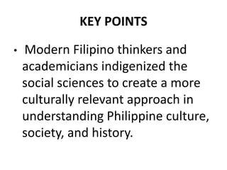 KEY POINTS
• Modern Filipino thinkers and
academicians indigenized the
social sciences to create a more
culturally relevant approach in
understanding Philippine culture,
society, and history.
 