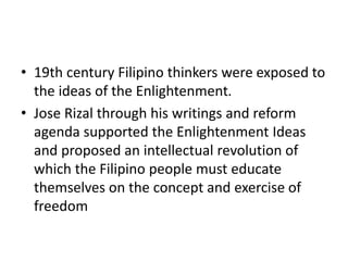 • 19th century Filipino thinkers were exposed to
the ideas of the Enlightenment.
• Jose Rizal through his writings and reform
agenda supported the Enlightenment Ideas
and proposed an intellectual revolution of
which the Filipino people must educate
themselves on the concept and exercise of
freedom
 