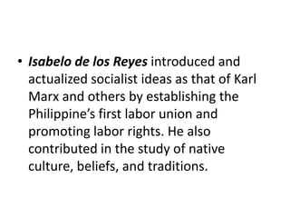 • Isabelo de los Reyes introduced and
actualized socialist ideas as that of Karl
Marx and others by establishing the
Philippine’s first labor union and
promoting labor rights. He also
contributed in the study of native
culture, beliefs, and traditions.
 