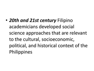 • 20th and 21st century Filipino
academicians developed social
science approaches that are relevant
to the cultural, socioeconomic,
political, and historical context of the
Philippines
 