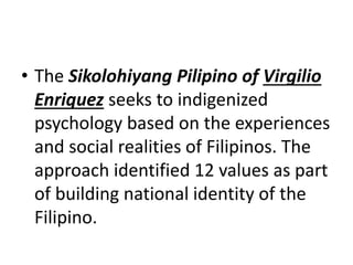 • The Sikolohiyang Pilipino of Virgilio
Enriquez seeks to indigenized
psychology based on the experiences
and social realities of Filipinos. The
approach identified 12 values as part
of building national identity of the
Filipino.
 