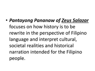 • Pantayong Pananaw of Zeus Salazar
focuses on how history is to be
rewrite in the perspective of Filipino
language and interpret cultural,
societal realities and historical
narration intended for the Filipino
people.
 