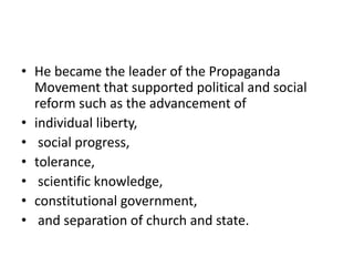 • He became the leader of the Propaganda
Movement that supported political and social
reform such as the advancement of
• individual liberty,
• social progress,
• tolerance,
• scientific knowledge,
• constitutional government,
• and separation of church and state.
 