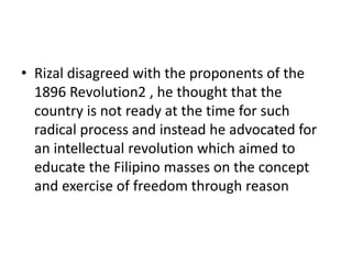 • Rizal disagreed with the proponents of the
1896 Revolution2 , he thought that the
country is not ready at the time for such
radical process and instead he advocated for
an intellectual revolution which aimed to
educate the Filipino masses on the concept
and exercise of freedom through reason
 