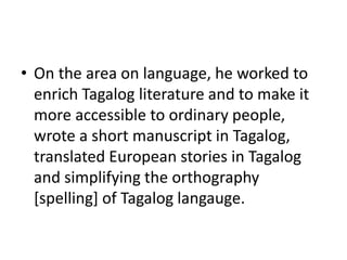 • On the area on language, he worked to
enrich Tagalog literature and to make it
more accessible to ordinary people,
wrote a short manuscript in Tagalog,
translated European stories in Tagalog
and simplifying the orthography
[spelling] of Tagalog langauge.
 