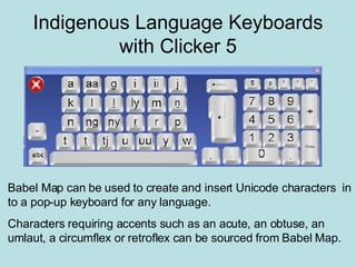 Indigenous Language Keyboards with Clicker 5 Babel Map can be used to create and insert Unicode characters  in to a pop-up keyboard for any language. Characters requiring accents such as an acute, an obtuse, an umlaut, a circumflex or retroflex can be sourced from Babel Map. 