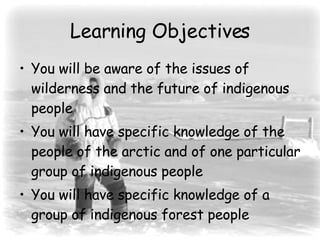 Learning Objectives You will be aware of the issues of wilderness and the future of indigenous people You will have specific knowledge of the people of the arctic and of one particular group of indigenous people You will have specific knowledge of a group of indigenous forest people 