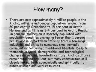 How many? There are now approximately 4 million people in the Arctic, with the indigenous population ranging from 80 per cent in Greenland to 15 per cent in Arctic Norway and as little as 3-4 per cent in Arctic Russia. In general, the region is sparsely populated with population densities averaging fewer than 1 person per square mile. Settlements vary from a few large, industrialized cities to numerous small nomadic communities following a traditional lifestyle. Despite tremendous social, demographic, and technological changes during the twentieth century, Arctic cultures remain vital and resilient, wit many communities still closely linked, both economically and spiritually, to native wildlife and local resources.  