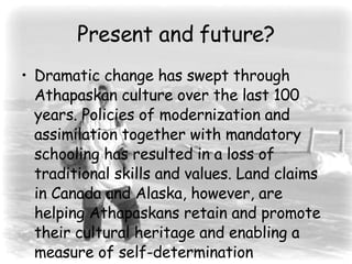 Present and future? Dramatic change has swept through Athapaskan culture over the last 100 years. Policies of modernization and assimilation together with mandatory schooling has resulted in a loss of traditional skills and values. Land claims in Canada and Alaska, however, are helping Athapaskans retain and promote their cultural heritage and enabling a measure of self-determination  