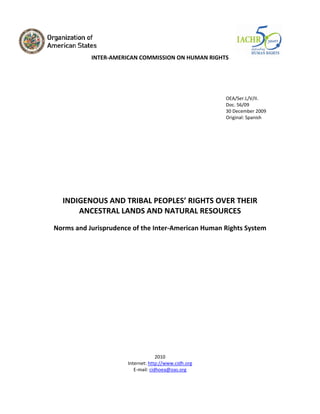 OEA/Ser.L/V/II. Doc. 56/09 
30 December 2009 
Original: Spanish 
INDIGENOUS AND TRIBAL PEOPLES’ RIGHTS OVER THEIR 
ANCESTRAL LANDS AND NATURAL RESOURCES 
Norms and Jurisprudence of the Inter‐American Human Rights System 
2010 
Internet: http://www.cidh.org 
E‐mail: cidhoea@oas.org 
INTER‐AMERICANCOMMISSION ON HUMAN RIGHTS  