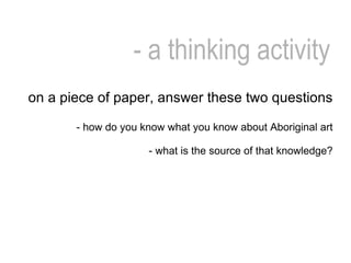 - a thinking activity on a piece of paper, answer these two questions - how do you know what you know about Aboriginal art - what is the source of that knowledge? 
