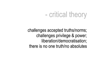 - critical theory challenges accepted truths/norms; challenges privilege & power; liberation/democratisation; there is no one truth/no absolutes 