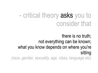- critical theory  asks  you to consider that there is no truth; not everything can be known; what you know depends on where you're sitting (race, gender, sexuality, age, class, language etc ) 