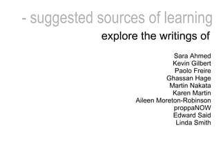 - suggested sources of   learning Sara Ahmed Kevin Gilbert Paolo Freire Ghassan Hage Martin Nakata Karen Martin Aileen Moreton-Robinson proppaNOW Edward Said Linda Smith explore the writings of   