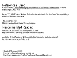 Cary, R. (1998)  Critical Art Pedagogy: Foundations for Postmodern Art Education . Garland Publishing Inc. New York. Lanier, V (1982)  The Arts We See: A simplified introduction to the visual arts . Teachers College: Columbia University: New York. The Awareness Test http://www.youtube.com/watch?v=Ahg6qcgoay4 References  Used Created 18 August 2009  For more information please contact me  http://www.google.com/profiles/lwatego or lwatego@gmail.com International Journal of Critical Indigenous Studies http://www.isrn.qut.edu.au/publications/internationaljournal/ Australian Critical Race and Whiteness Studies Association  (including ejournal) http://www.acrawsa.org.au/index.html Recommended Reading 