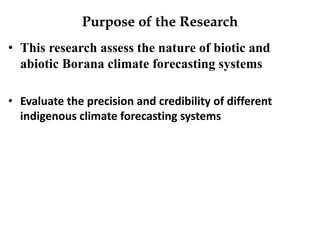 Purpose of the Research 
•This research assess the nature of biotic and abiotic Borana climate forecasting systems 
•Evalu...