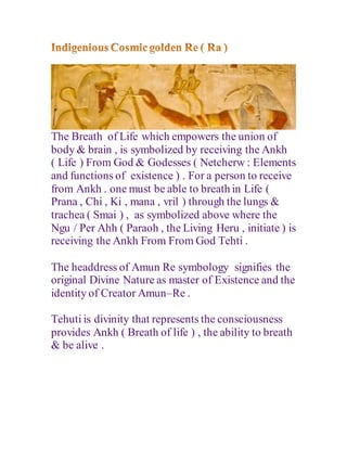 The Breath of Life which empowers the union of
body & brain , is symbolized by receiving the Ankh
( Life ) From God & Godesses ( Netcherw : Elements
and functions of existence ) . For a person to receive
from Ankh . one must be able to breath in Life (
Prana , Chi , Ki , mana , vril ) through the lungs &
trachea ( Smai ) , as symbolized above where the
Ngu / Per Ahh ( Paraoh , the Living Heru , initiate ) is
receiving the Ankh From From God Tehti .
The headdress of Amun Re symbology signifies the
original Divine Nature as master of Existence and the
identity of Creator Amun–Re .
Tehuti is divinity that represents the consciousness
provides Ankh ( Breath of life ) , the ability to breath
& be alive .
 
