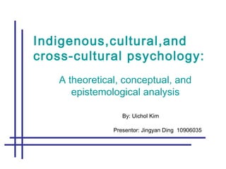 Indigenous,cultural,and
cross-cultural psychology:
A theoretical, conceptual, and
epistemological analysis
By: Uichol Kim
Presentor: Jingyan Ding 10906035
 