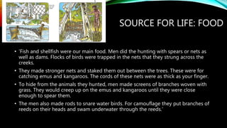 SOURCE FOR LIFE: FOOD
• ‘Fish and shellfish were our main food. Men did the hunting with spears or nets as
well as dams. Flocks of birds were trapped in the nets that they strung across the
creeks.
• They made stronger nets and staked them out between the trees. These were for
catching emus and kangaroos. The cords of these nets were as thick as your finger.
• To hide from the animals they hunted, men made screens of branches woven with
grass. They would creep up on the emus and kangaroos until they were close
enough to spear them.
• The men also made rods to snare water birds. For camouflage they put branches of
reeds on their heads and swam underwater through the reeds.’
 